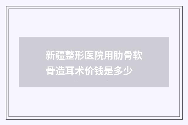 新疆整形医院用肋骨软骨造耳术价钱是多少