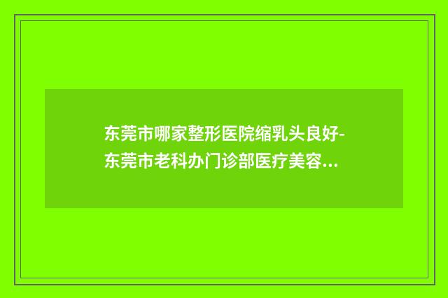 东莞市哪家整形医院缩乳头良好-东莞市老科办门诊部医疗美容科居榜首