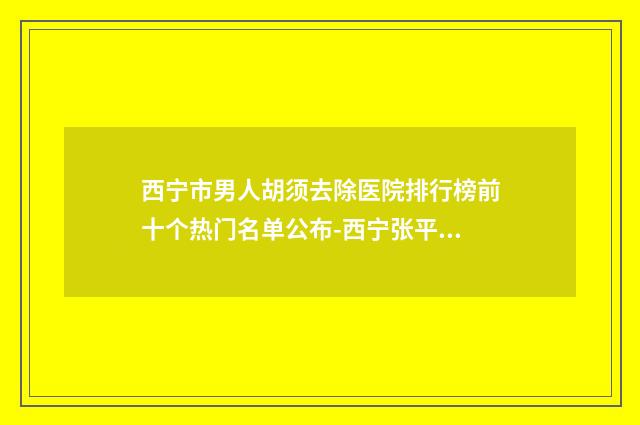 西宁市男人胡须去除医院排行榜前十个热门名单公布-西宁张平（新颜）医学美容诊所