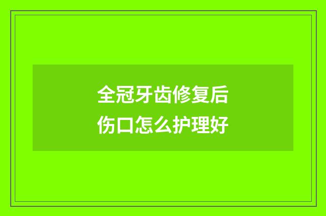 全冠牙齿修复后伤口怎么护理好