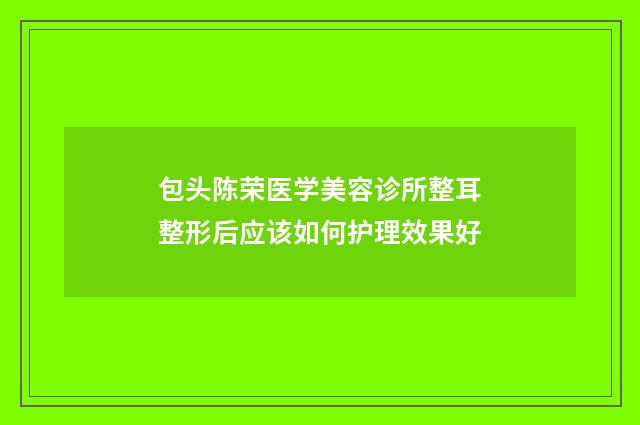 包头陈荣医学美容诊所整耳整形后应该如何护理效果好