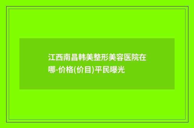 江西南昌韩美整形美容医院在哪-价格(价目)平民曝光