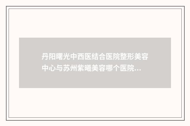 丹阳曙光中西医结合医院整形美容中心与苏州紫曦美容哪个医院好附案例
