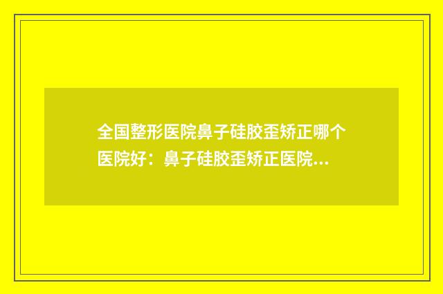 全国整形医院鼻子硅胶歪矫正哪个医院好：鼻子硅胶歪矫正医院前50佳王炸推荐