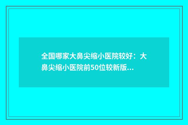 全国哪家大鼻尖缩小医院较好：大鼻尖缩小医院前50位较新版本公布