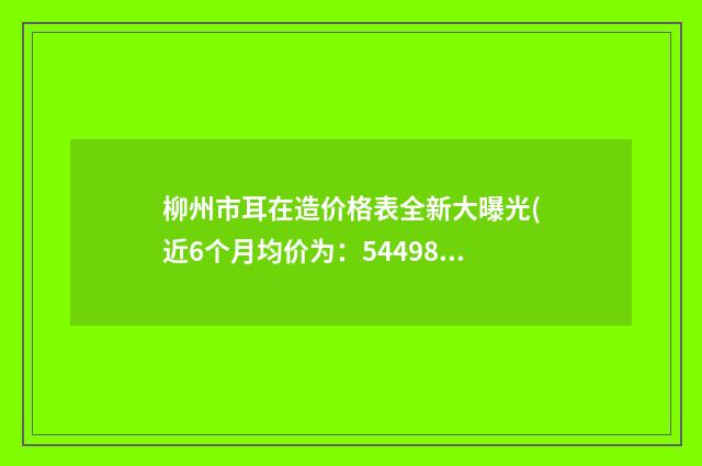 柳州市耳在造价格表全新大曝光(近6个月均价为：54498元)