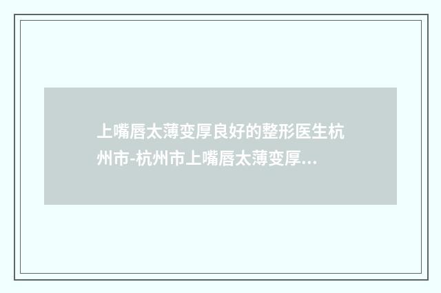 上嘴唇太薄变厚良好的整形医生杭州市-杭州市上嘴唇太薄变厚专家口碑实力强