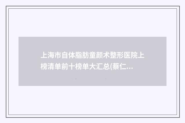 上海市自体脂肪童颜术整形医院上榜清单前十榜单大汇总(蔡仁祥医疗美容诊所领先榜一)
