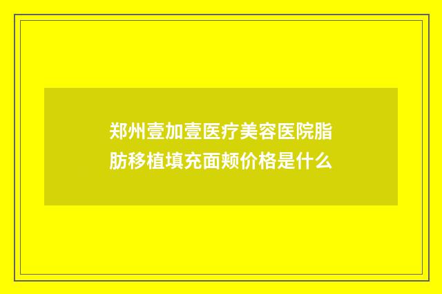 郑州壹加壹医疗美容医院脂肪移植填充面颊价格是什么