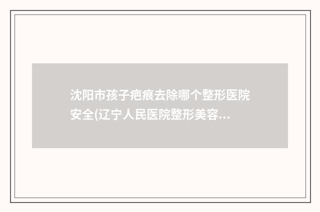 沈阳市孩子疤痕去除哪个整形医院安全(辽宁人民医院整形美容外科蝉联前三甲)
