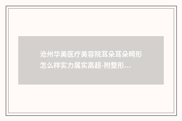 沧州华美医疗美容院耳朵耳朵畸形怎么样实力属实高超-附整形价位表