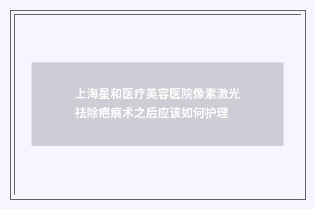 上海星和医疗美容医院像素激光祛除疤痕术之后应该如何护理