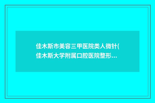 佳木斯市美容三甲医院类人微针(佳木斯大学附属口腔医院整形美容中心实力与口碑之选)
