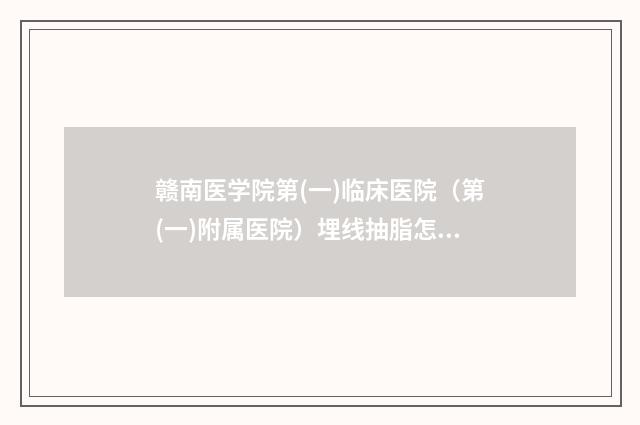 赣南医学院第(一)临床医院（第(一)附属医院）埋线抽脂怎么样医生技术点评-附整形价目表