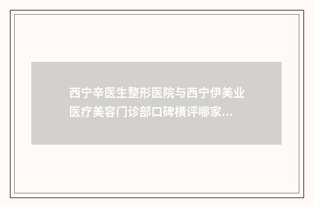 西宁辛医生整形医院与西宁伊美业医疗美容门诊部口碑横评哪家好