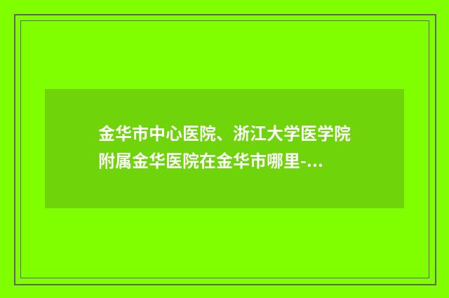 金华市中心医院、浙江大学医学院附属金华医院在金华市哪里-推荐王晓芬医生,王倩医生