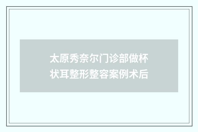 太原秀奈尔门诊部做杯状耳整形整容案例术后