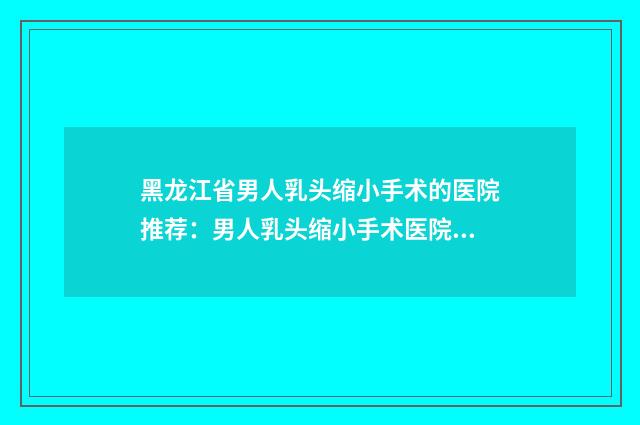 黑龙江省男人乳头缩小手术的医院推荐：男人乳头缩小手术医院前30佳口碑一览