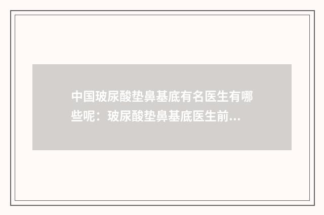 中国玻尿酸垫鼻基底有名医生有哪些呢：玻尿酸垫鼻基底医生前50名单不会让你失望
