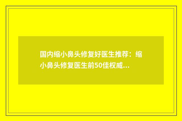 国内缩小鼻头修复好医生推荐：缩小鼻头修复医生前50佳权威披露