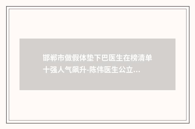 邯郸市做假体垫下巴医生在榜清单十强人气飙升-陈伟医生公立医美技术出挑