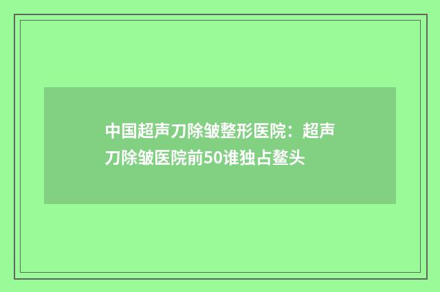 中国超声刀除皱整形医院：超声刀除皱医院前50谁独占鳌头
