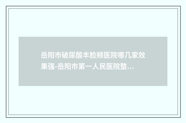岳阳市破尿酸丰脸颊医院哪几家效果强-岳阳市第一人民医院整形外科排名前十医