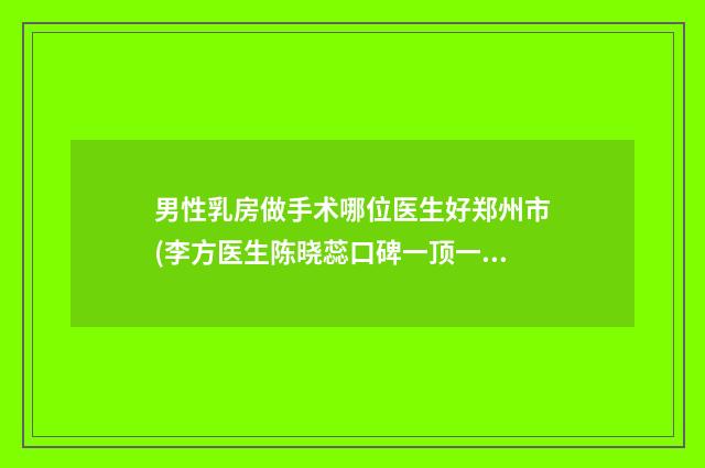 男性乳房做手术哪位医生好郑州市(李方医生陈晓蕊口碑一顶一的好)