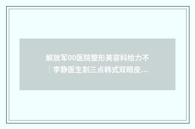 解放军00医院整形美容科给力不｜李静医生割三点韩式双眼皮行不行