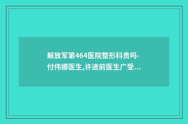 解放军第464医院整形科贵吗-付伟娜医生,许进前医生广受网友好评