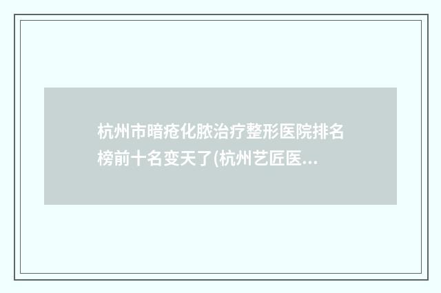杭州市暗疮化脓治疗整形医院排名榜前十名变天了(杭州艺匠医疗美容口碑_实力一一盘点)