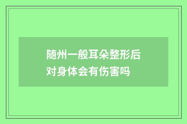 随州一般耳朵整形后对身体会有伤害吗