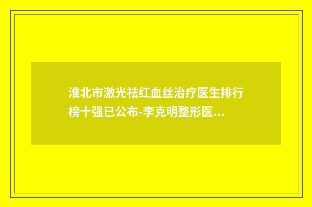 淮北市激光祛红血丝治疗医生排行榜十强已公布-李克明整形医生学历高技术实力绝佳