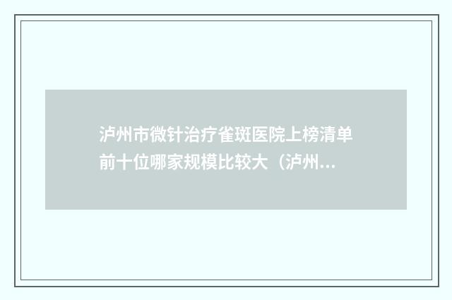 泸州市微针治疗雀斑医院上榜清单前十位哪家规模比较大（泸州市微针治疗雀斑整形医院）