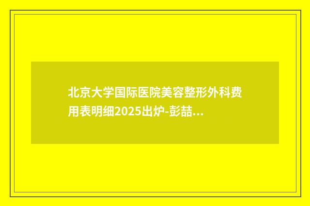 北京大学国际医院美容整形外科费用表明细2025出炉-彭喆医生介绍