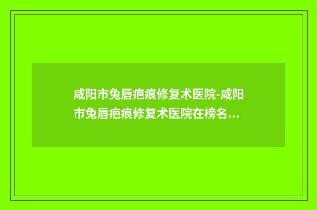 咸阳市兔唇疤痕修复术医院-咸阳市兔唇疤痕修复术医院在榜名单前十名名单专家精选