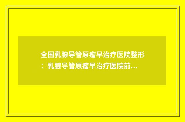 全国乳腺导管原瘤早治疗医院整形：乳腺导管原瘤早治疗医院前50位技术实力强