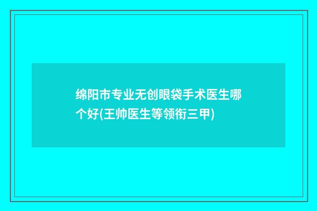 绵阳市专业无创眼袋手术医生哪个好(王帅医生等领衔三甲)