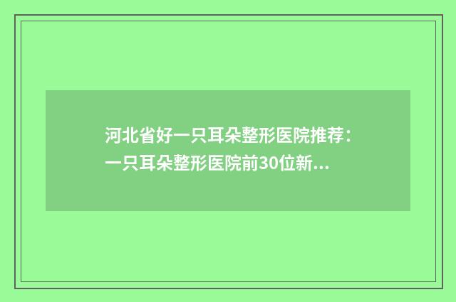 河北省好一只耳朵整形医院推荐：一只耳朵整形医院前30位新版汇总