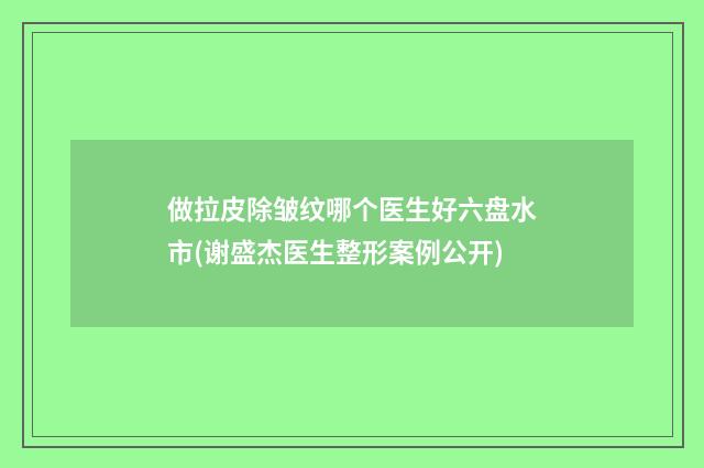 做拉皮除皱纹哪个医生好六盘水市(谢盛杰医生整形案例公开)