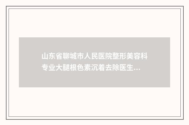 山东省聊城市人民医院整形美容科专业大腿根色素沉着去除医生哪个服务比较好