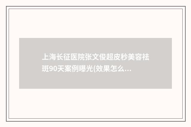 上海长征医院张文俊超皮秒美容祛斑90天案例曝光(效果怎么样?技术特点) 上海长征医院张鑫医师简介