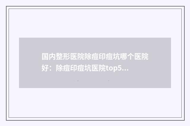 国内整形医院除痘印痘坑哪个医院好：除痘印痘坑医院top50综合实力高