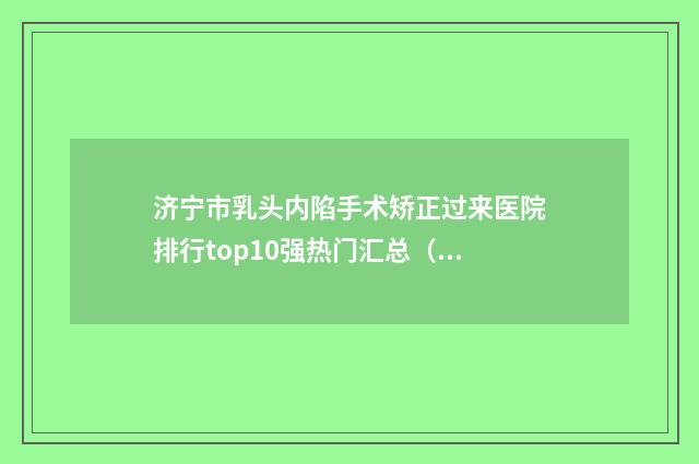 济宁市乳头内陷手术矫正过来医院排行top10强热门汇总（曲阜医联美医疗美容门诊部医疗中心医美top8获好评）