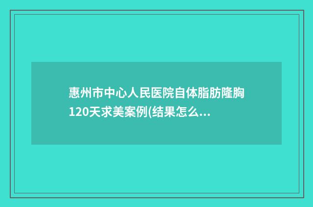 惠州市中心人民医院自体脂肪隆胸120天求美案例(结果怎么样?技术特点) 惠州市中心人民医院金山湖院区