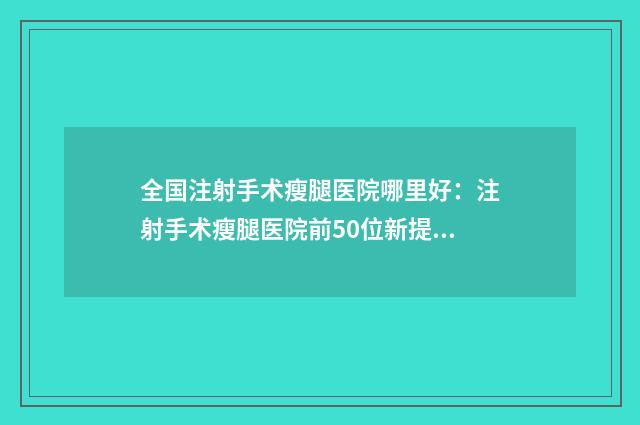 全国注射手术瘦腿医院哪里好：注射手术瘦腿医院前50位新提名