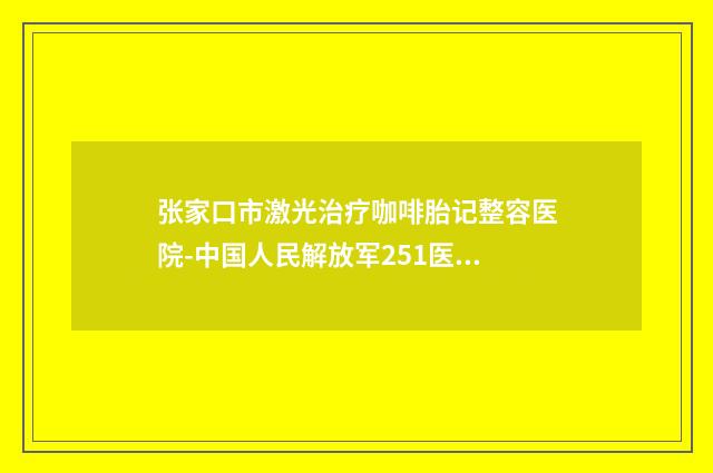 张家口市激光治疗咖啡胎记整容医院-中国人民解放军251医院整形美容科身经百战