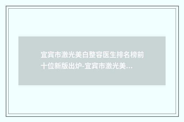宜宾市激光美白整容医生排名榜前十位新版出炉-宜宾市激光美白整容整形医生