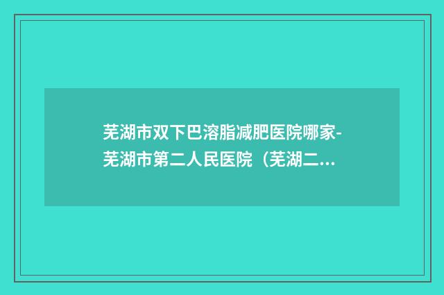 芜湖市双下巴溶脂减肥医院哪家-芜湖市第二人民医院（芜湖二院）整形美容科口碑良好