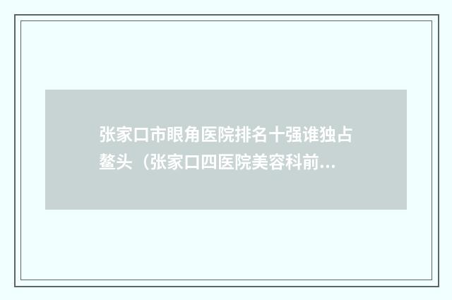 张家口市眼角医院排名十强谁独占鳌头(张家口四医院美容科前十机构详细介绍)